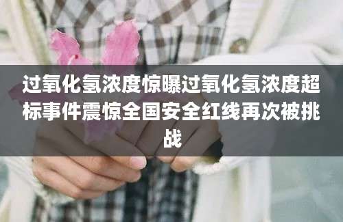 过氧化氢浓度惊曝过氧化氢浓度超标事件震惊全国安全红线再次被挑战