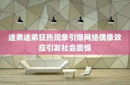 迷弟迷弟狂热现象引爆网络偶像效应引发社会震惊