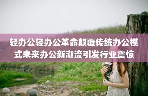 轻办公轻办公革命颠覆传统办公模式未来办公新潮流引发行业震惊