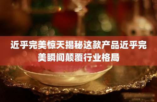 近乎完美惊天揭秘这款产品近乎完美瞬间颠覆行业格局