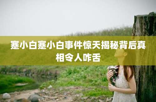 蹇小白蹇小白事件惊天揭秘背后真相令人咋舌