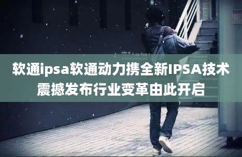 软通ipsa软通动力携全新IPSA技术震撼发布行业变革由此开启