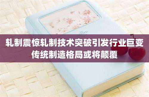 轧制震惊轧制技术突破引发行业巨变传统制造格局或将颠覆