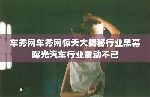 车秀网车秀网惊天大揭秘行业黑幕曝光汽车行业震动不已