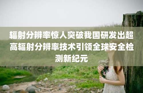 辐射分辨率惊人突破我国研发出超高辐射分辨率技术引领全球安全检测新纪元