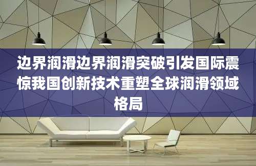 边界润滑边界润滑突破引发国际震惊我国创新技术重塑全球润滑领域格局