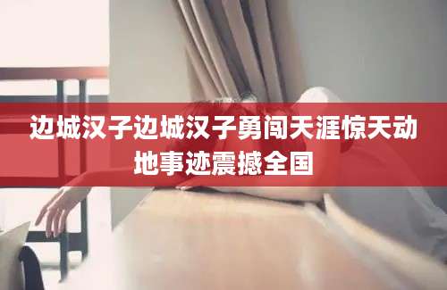 边城汉子边城汉子勇闯天涯惊天动地事迹震撼全国