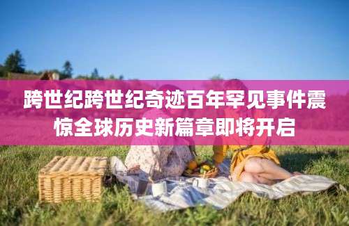 跨世纪跨世纪奇迹百年罕见事件震惊全球历史新篇章即将开启