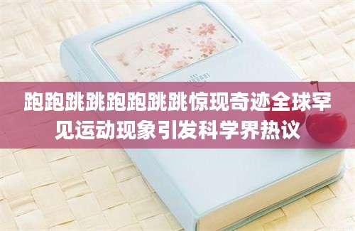 跑跑跳跳跑跑跳跳惊现奇迹全球罕见运动现象引发科学界热议
