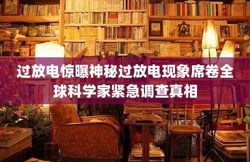 过放电惊曝神秘过放电现象席卷全球科学家紧急调查真相