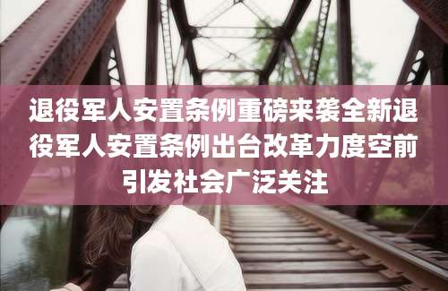退役军人安置条例重磅来袭全新退役军人安置条例出台改革力度空前引发社会广泛关注