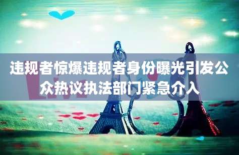 违规者惊爆违规者身份曝光引发公众热议执法部门紧急介入