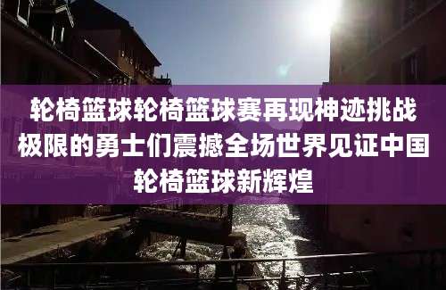 轮椅篮球轮椅篮球赛再现神迹挑战极限的勇士们震撼全场世界见证中国轮椅篮球新辉煌