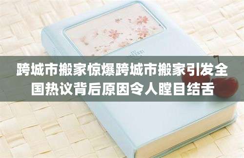 跨城市搬家惊爆跨城市搬家引发全国热议背后原因令人瞠目结舌