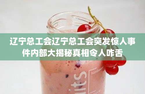 辽宁总工会辽宁总工会突发惊人事件内部大揭秘真相令人咋舌