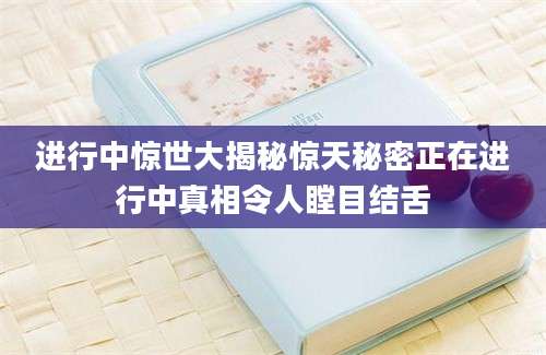 进行中惊世大揭秘惊天秘密正在进行中真相令人瞠目结舌
