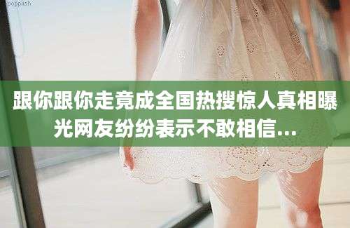 跟你跟你走竟成全国热搜惊人真相曝光网友纷纷表示不敢相信...