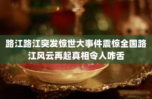 路江路江突发惊世大事件震惊全国路江风云再起真相令人咋舌