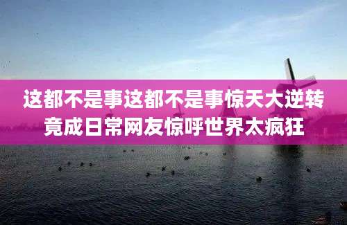 这都不是事这都不是事惊天大逆转竟成日常网友惊呼世界太疯狂