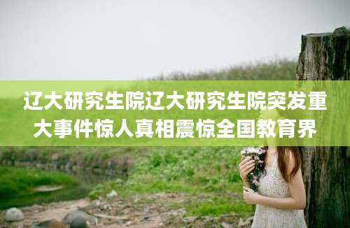 辽大研究生院辽大研究生院突发重大事件惊人真相震惊全国教育界