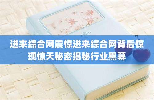 进来综合网震惊进来综合网背后惊现惊天秘密揭秘行业黑幕