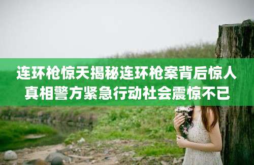 连环枪惊天揭秘连环枪案背后惊人真相警方紧急行动社会震惊不已