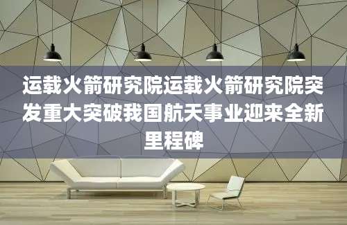 运载火箭研究院运载火箭研究院突发重大突破我国航天事业迎来全新里程碑
