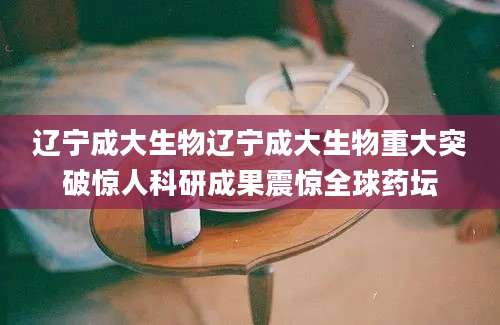 辽宁成大生物辽宁成大生物重大突破惊人科研成果震惊全球药坛