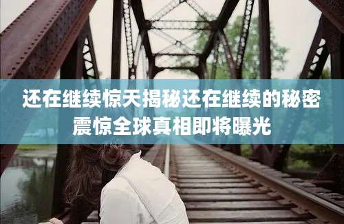 还在继续惊天揭秘还在继续的秘密震惊全球真相即将曝光