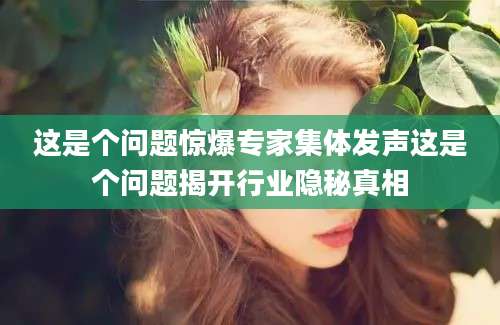 这是个问题惊爆专家集体发声这是个问题揭开行业隐秘真相