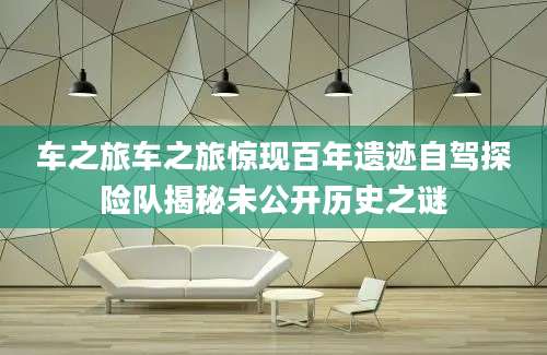 车之旅车之旅惊现百年遗迹自驾探险队揭秘未公开历史之谜