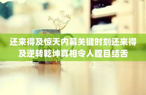 还来得及惊天内幕关键时刻还来得及逆转乾坤真相令人瞠目结舌