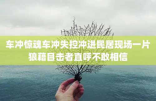 车冲惊魂车冲失控冲进民居现场一片狼藉目击者直呼不敢相信