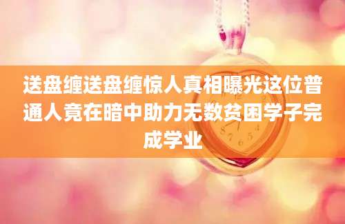 送盘缠送盘缠惊人真相曝光这位普通人竟在暗中助力无数贫困学子完成学业