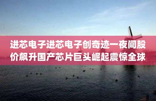 进芯电子进芯电子创奇迹一夜间股价飙升国产芯片巨头崛起震惊全球