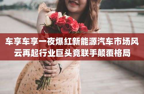 车享车享一夜爆红新能源汽车市场风云再起行业巨头竟联手颠覆格局