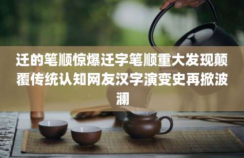 迁的笔顺惊爆迁字笔顺重大发现颠覆传统认知网友汉字演变史再掀波澜