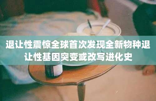 退让性震惊全球首次发现全新物种退让性基因突变或改写进化史