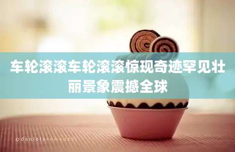 车轮滚滚车轮滚滚惊现奇迹罕见壮丽景象震撼全球