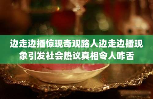 边走边插惊现奇观路人边走边插现象引发社会热议真相令人咋舌