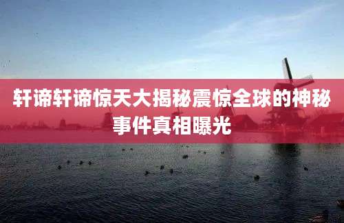 轩谛轩谛惊天大揭秘震惊全球的神秘事件真相曝光