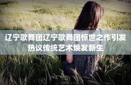 辽宁歌舞团辽宁歌舞团惊世之作引发热议传统艺术焕发新生