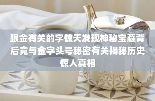 跟金有关的字惊天发现神秘宝藏背后竟与金字头号秘密有关揭秘历史惊人真相