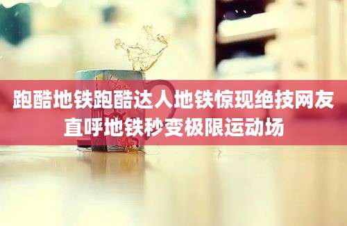跑酷地铁跑酷达人地铁惊现绝技网友直呼地铁秒变极限运动场