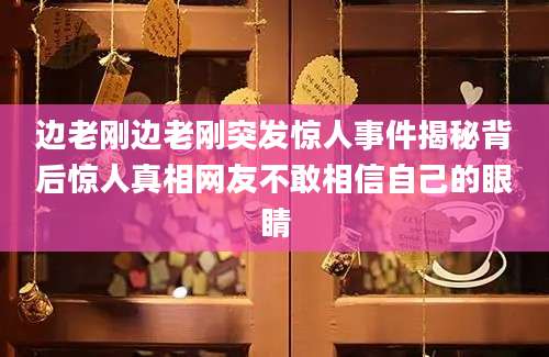 边老刚边老刚突发惊人事件揭秘背后惊人真相网友不敢相信自己的眼睛