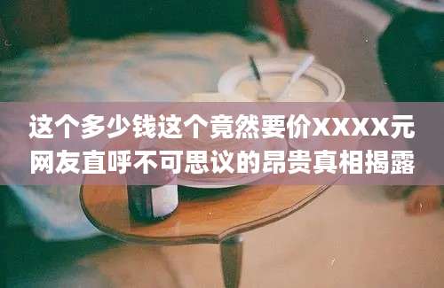 这个多少钱这个竟然要价XXXX元网友直呼不可思议的昂贵真相揭露