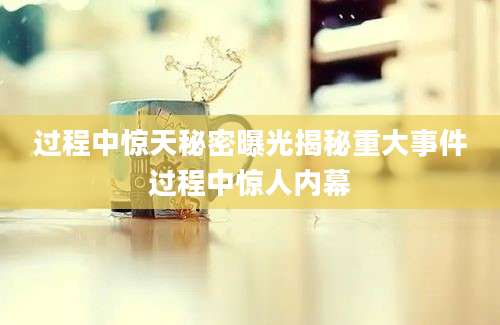 过程中惊天秘密曝光揭秘重大事件过程中惊人内幕