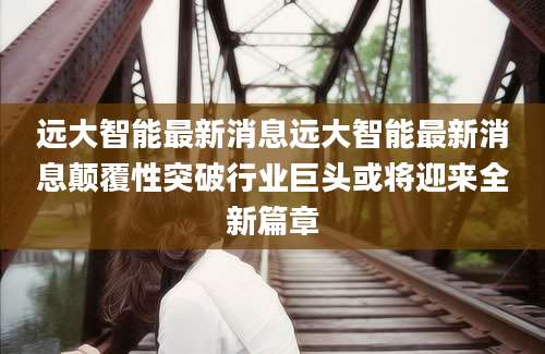 远大智能最新消息远大智能最新消息颠覆性突破行业巨头或将迎来全新篇章
