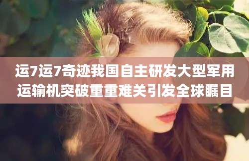 运7运7奇迹我国自主研发大型军用运输机突破重重难关引发全球瞩目