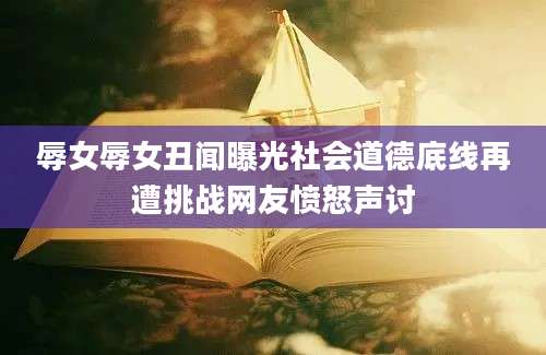 辱女辱女丑闻曝光社会道德底线再遭挑战网友愤怒声讨